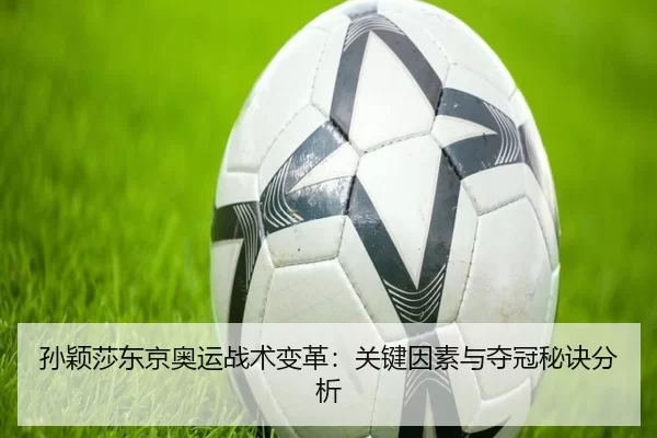 孙颖莎东京奥运战术变革：关键因素与夺冠秘诀分析